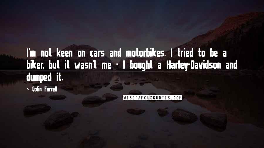 Colin Farrell Quotes: I'm not keen on cars and motorbikes. I tried to be a biker, but it wasn't me - I bought a Harley-Davidson and dumped it.