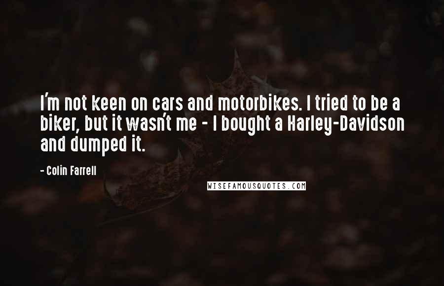 Colin Farrell Quotes: I'm not keen on cars and motorbikes. I tried to be a biker, but it wasn't me - I bought a Harley-Davidson and dumped it.