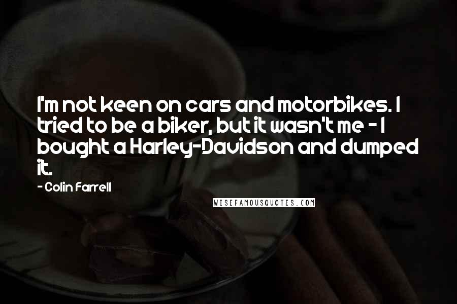 Colin Farrell Quotes: I'm not keen on cars and motorbikes. I tried to be a biker, but it wasn't me - I bought a Harley-Davidson and dumped it.