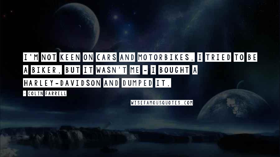 Colin Farrell Quotes: I'm not keen on cars and motorbikes. I tried to be a biker, but it wasn't me - I bought a Harley-Davidson and dumped it.