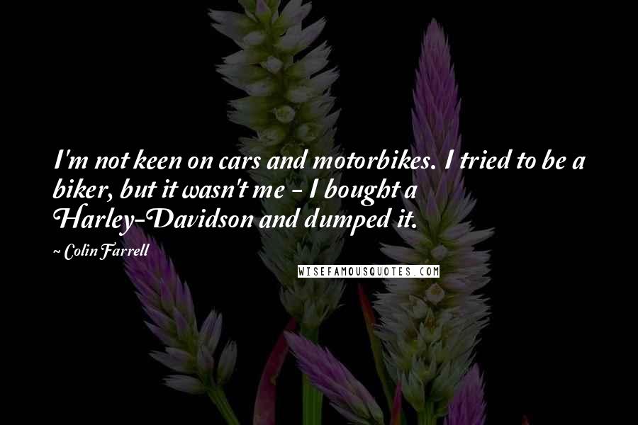 Colin Farrell Quotes: I'm not keen on cars and motorbikes. I tried to be a biker, but it wasn't me - I bought a Harley-Davidson and dumped it.