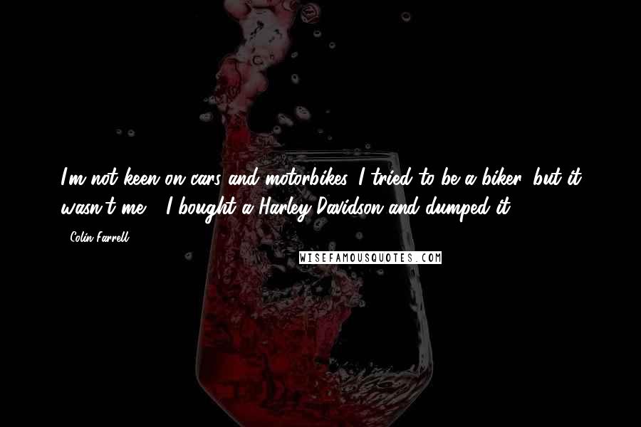 Colin Farrell Quotes: I'm not keen on cars and motorbikes. I tried to be a biker, but it wasn't me - I bought a Harley-Davidson and dumped it.