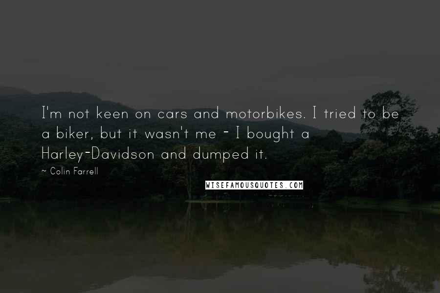 Colin Farrell Quotes: I'm not keen on cars and motorbikes. I tried to be a biker, but it wasn't me - I bought a Harley-Davidson and dumped it.