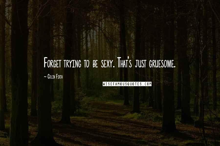 Colin Firth Quotes: Forget trying to be sexy. That's just gruesome.