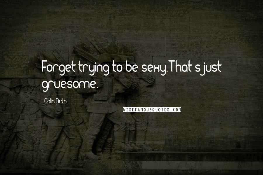 Colin Firth Quotes: Forget trying to be sexy. That's just gruesome.
