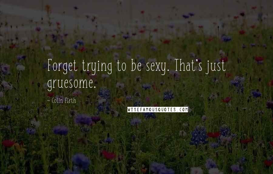 Colin Firth Quotes: Forget trying to be sexy. That's just gruesome.