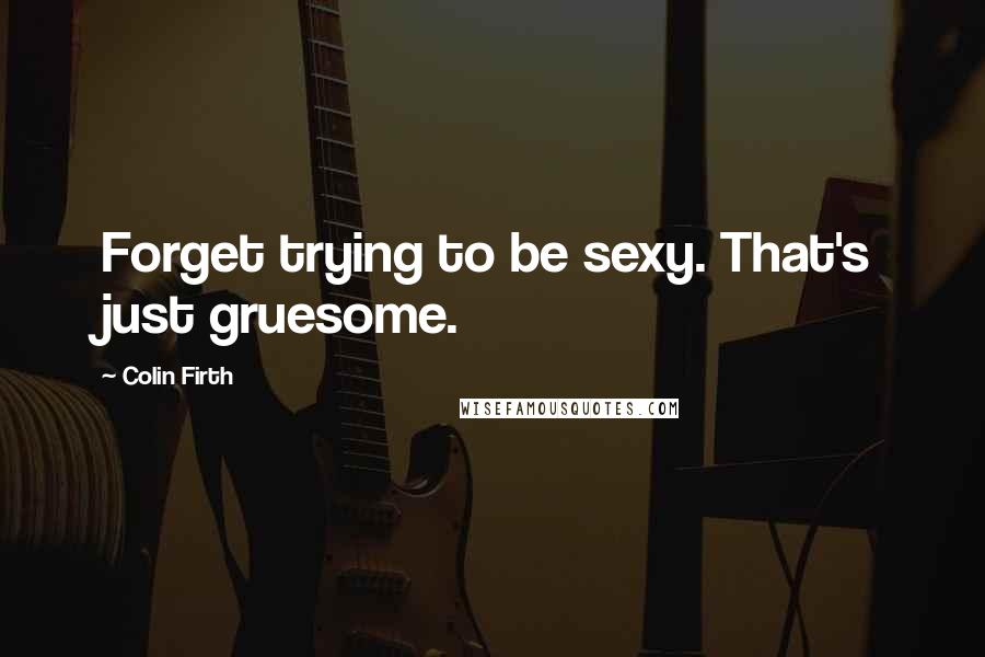 Colin Firth Quotes: Forget trying to be sexy. That's just gruesome.