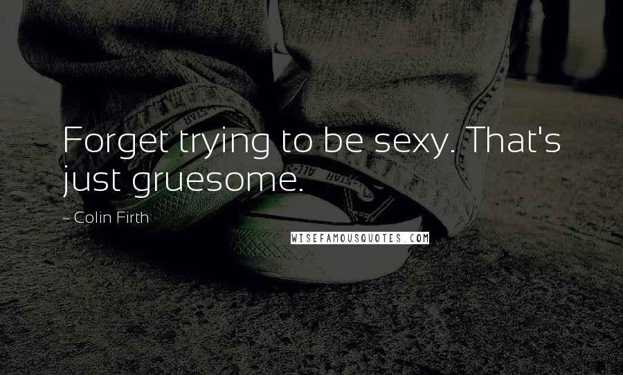 Colin Firth Quotes: Forget trying to be sexy. That's just gruesome.