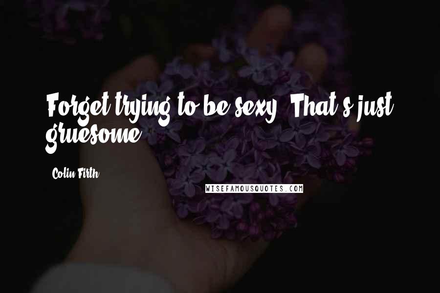 Colin Firth Quotes: Forget trying to be sexy. That's just gruesome.