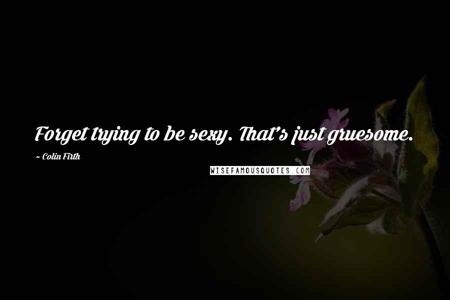 Colin Firth Quotes: Forget trying to be sexy. That's just gruesome.