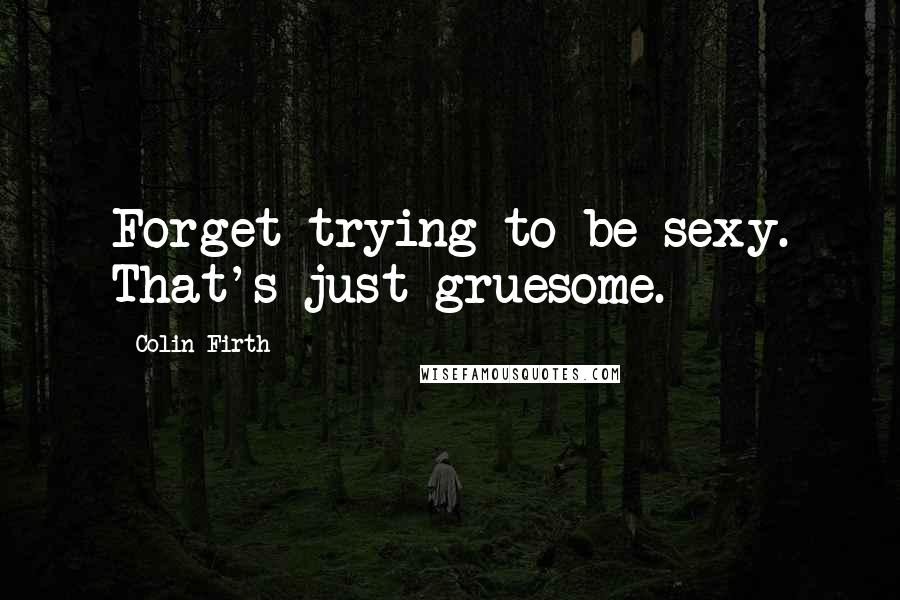 Colin Firth Quotes: Forget trying to be sexy. That's just gruesome.