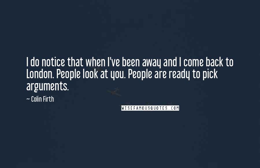Colin Firth Quotes: I do notice that when I've been away and I come back to London. People look at you. People are ready to pick arguments.