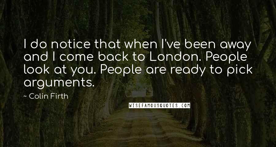Colin Firth Quotes: I do notice that when I've been away and I come back to London. People look at you. People are ready to pick arguments.