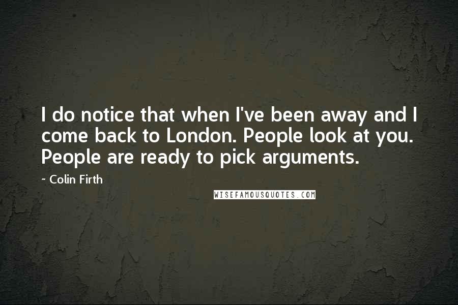 Colin Firth Quotes: I do notice that when I've been away and I come back to London. People look at you. People are ready to pick arguments.