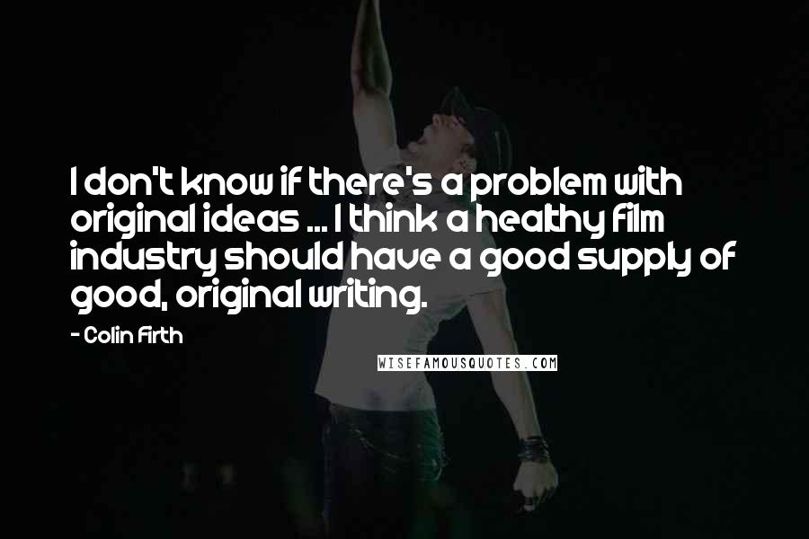 Colin Firth Quotes: I don't know if there's a problem with original ideas ... I think a healthy film industry should have a good supply of good, original writing.