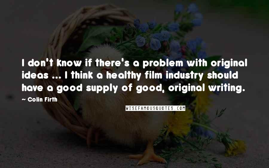 Colin Firth Quotes: I don't know if there's a problem with original ideas ... I think a healthy film industry should have a good supply of good, original writing.