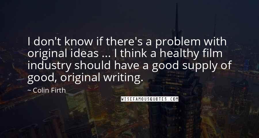 Colin Firth Quotes: I don't know if there's a problem with original ideas ... I think a healthy film industry should have a good supply of good, original writing.