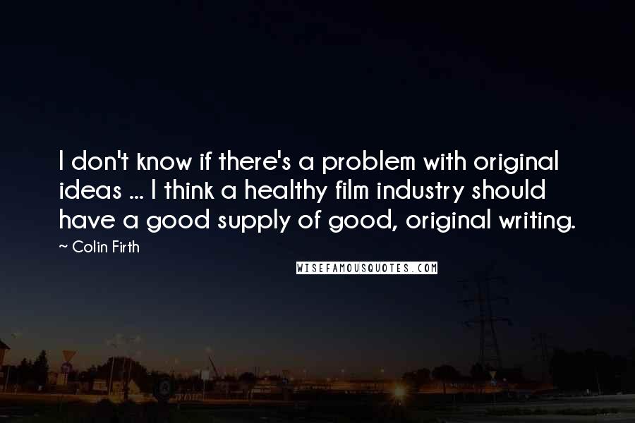 Colin Firth Quotes: I don't know if there's a problem with original ideas ... I think a healthy film industry should have a good supply of good, original writing.