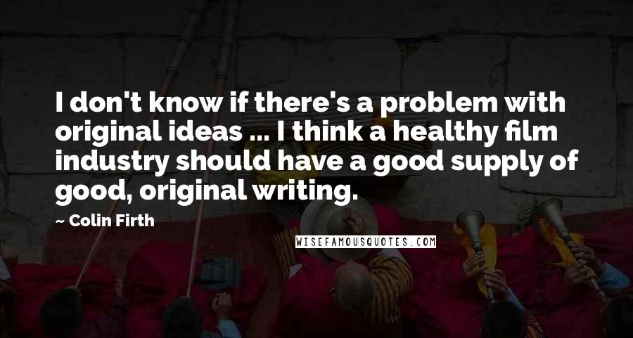 Colin Firth Quotes: I don't know if there's a problem with original ideas ... I think a healthy film industry should have a good supply of good, original writing.