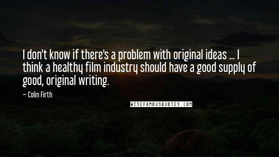 Colin Firth Quotes: I don't know if there's a problem with original ideas ... I think a healthy film industry should have a good supply of good, original writing.