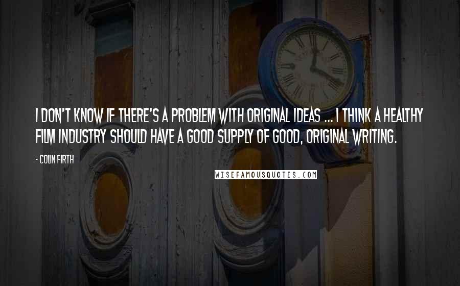 Colin Firth Quotes: I don't know if there's a problem with original ideas ... I think a healthy film industry should have a good supply of good, original writing.