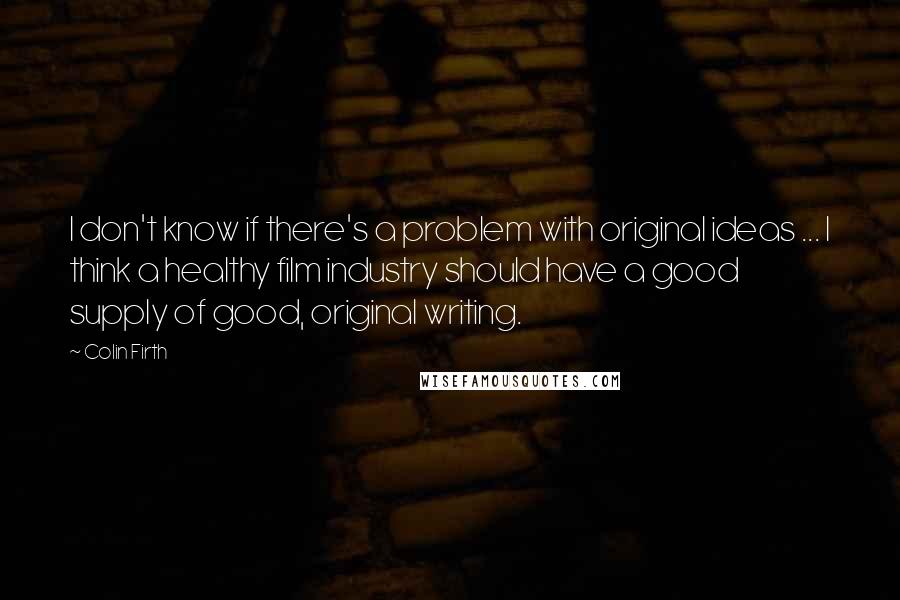 Colin Firth Quotes: I don't know if there's a problem with original ideas ... I think a healthy film industry should have a good supply of good, original writing.