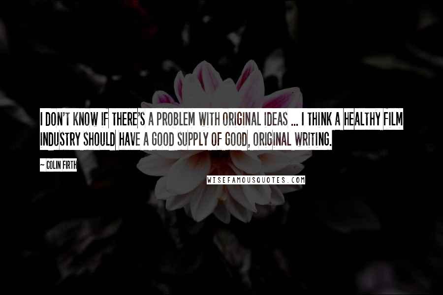 Colin Firth Quotes: I don't know if there's a problem with original ideas ... I think a healthy film industry should have a good supply of good, original writing.