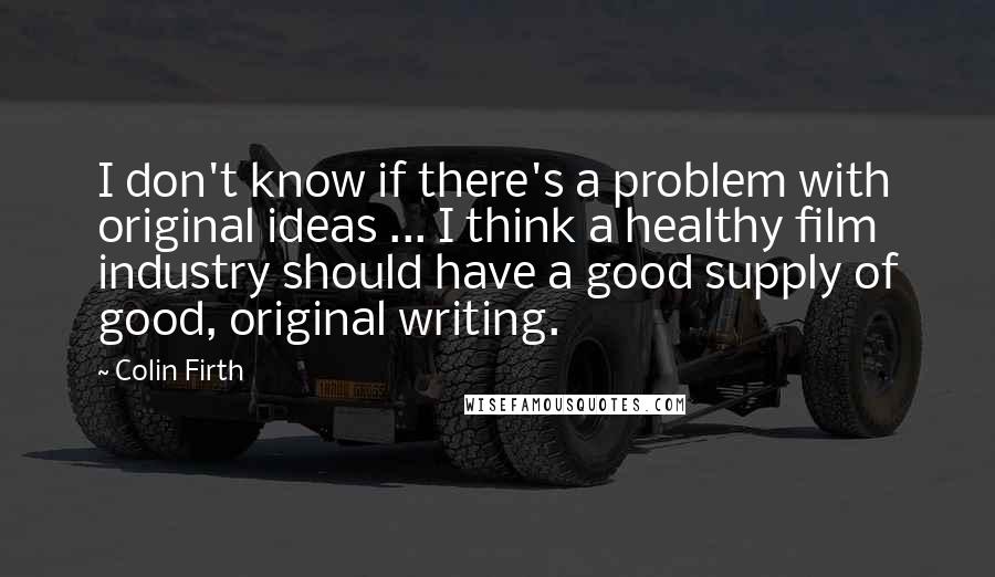 Colin Firth Quotes: I don't know if there's a problem with original ideas ... I think a healthy film industry should have a good supply of good, original writing.