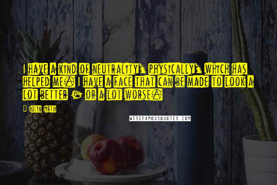 Colin Firth Quotes: I have a kind of neutrality, physically, which has helped me. I have a face that can be made to look a lot better - or a lot worse.