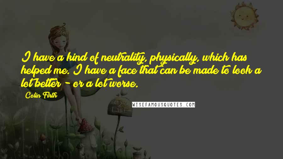Colin Firth Quotes: I have a kind of neutrality, physically, which has helped me. I have a face that can be made to look a lot better - or a lot worse.