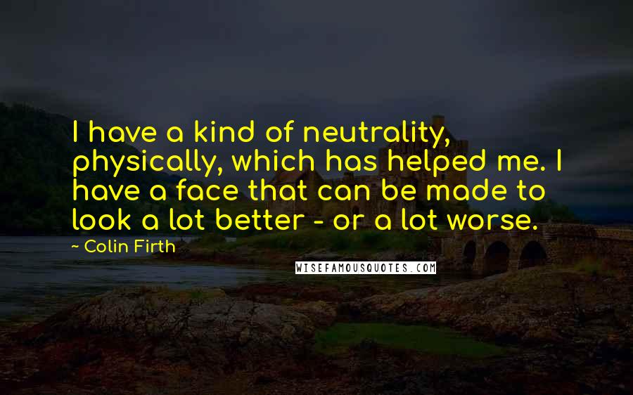 Colin Firth Quotes: I have a kind of neutrality, physically, which has helped me. I have a face that can be made to look a lot better - or a lot worse.