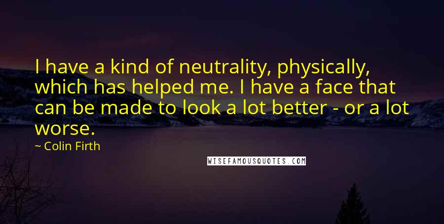 Colin Firth Quotes: I have a kind of neutrality, physically, which has helped me. I have a face that can be made to look a lot better - or a lot worse.