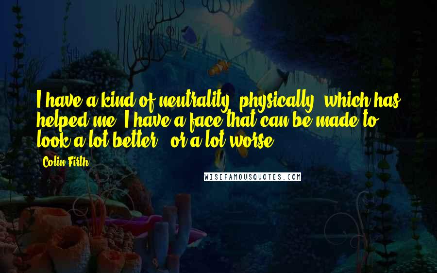 Colin Firth Quotes: I have a kind of neutrality, physically, which has helped me. I have a face that can be made to look a lot better - or a lot worse.