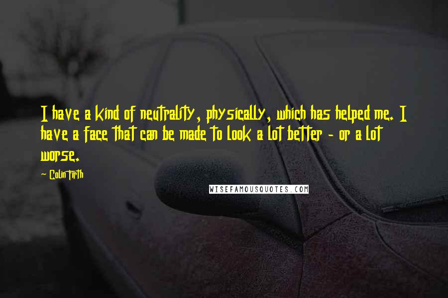 Colin Firth Quotes: I have a kind of neutrality, physically, which has helped me. I have a face that can be made to look a lot better - or a lot worse.