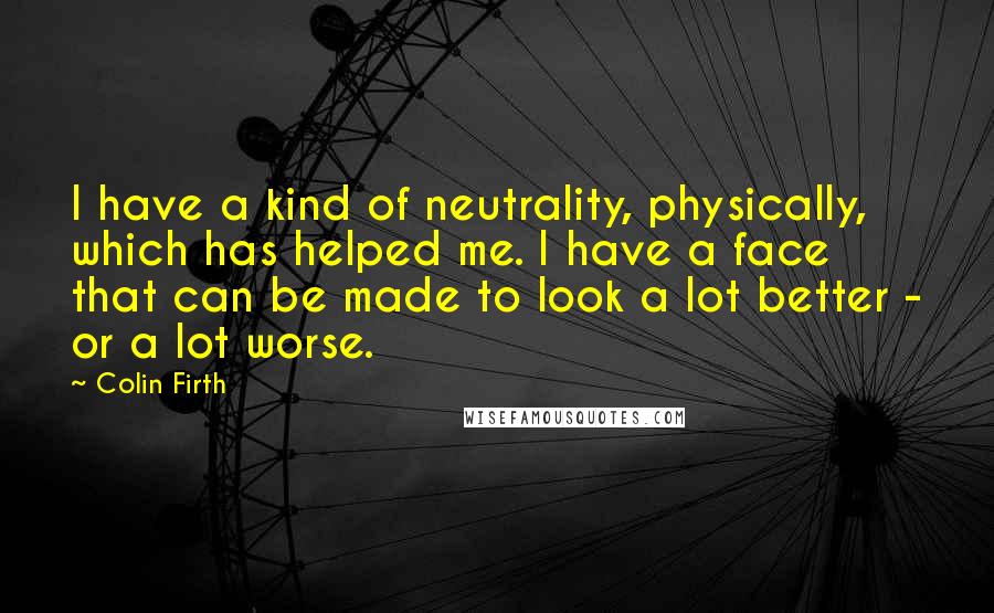 Colin Firth Quotes: I have a kind of neutrality, physically, which has helped me. I have a face that can be made to look a lot better - or a lot worse.
