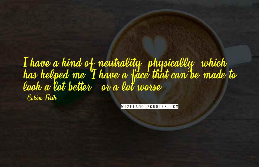 Colin Firth Quotes: I have a kind of neutrality, physically, which has helped me. I have a face that can be made to look a lot better - or a lot worse.