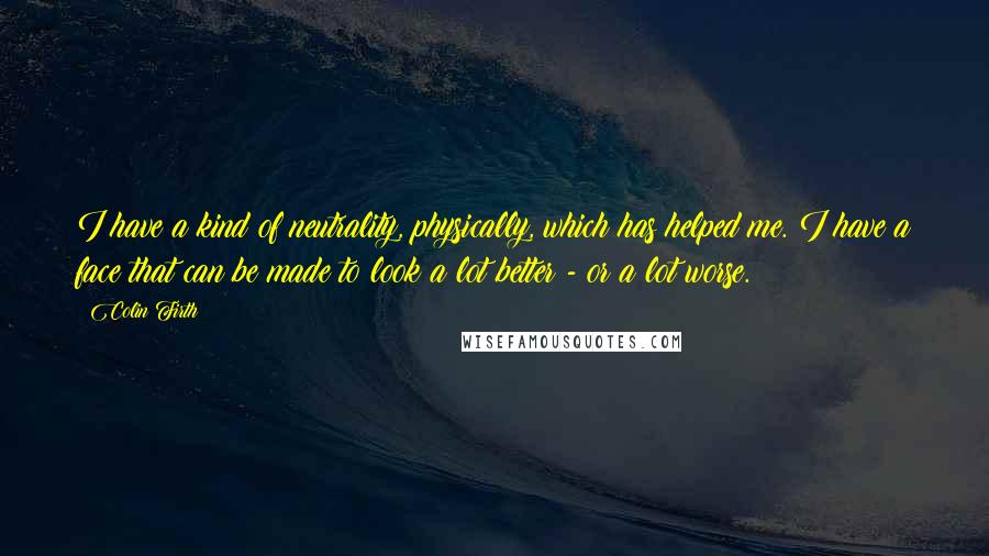 Colin Firth Quotes: I have a kind of neutrality, physically, which has helped me. I have a face that can be made to look a lot better - or a lot worse.