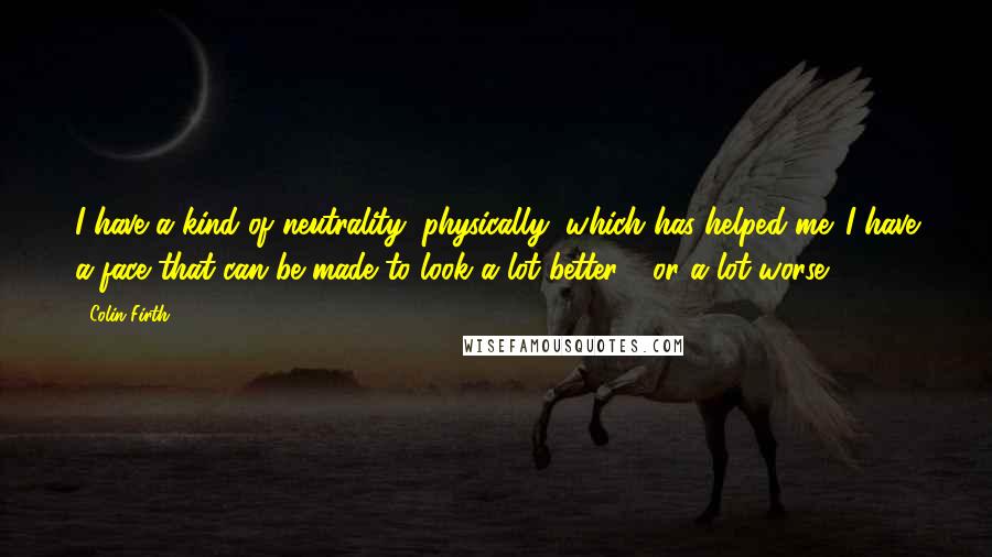 Colin Firth Quotes: I have a kind of neutrality, physically, which has helped me. I have a face that can be made to look a lot better - or a lot worse.