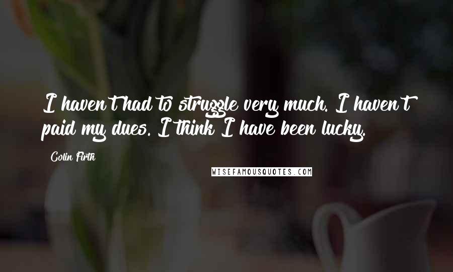 Colin Firth Quotes: I haven't had to struggle very much. I haven't paid my dues. I think I have been lucky.