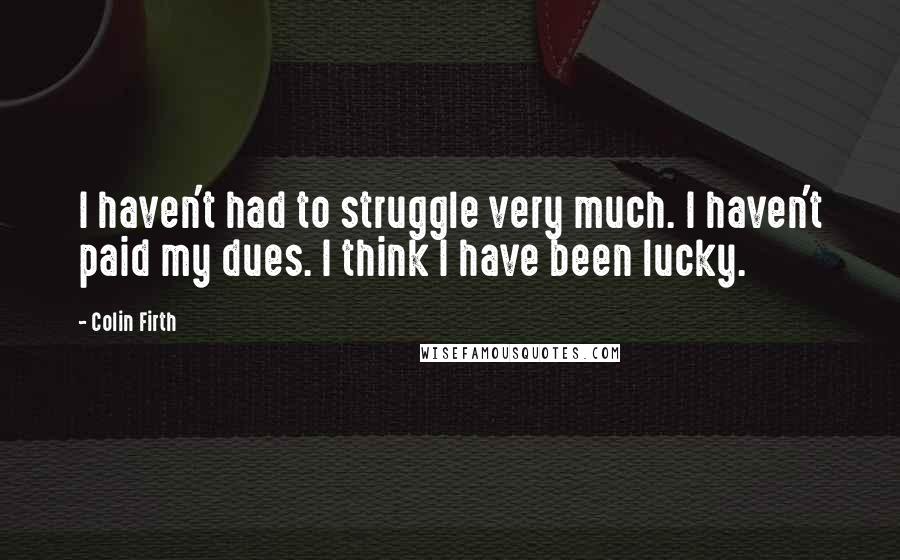 Colin Firth Quotes: I haven't had to struggle very much. I haven't paid my dues. I think I have been lucky.