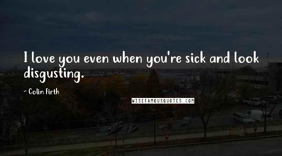 Colin Firth Quotes: I love you even when you're sick and look disgusting.