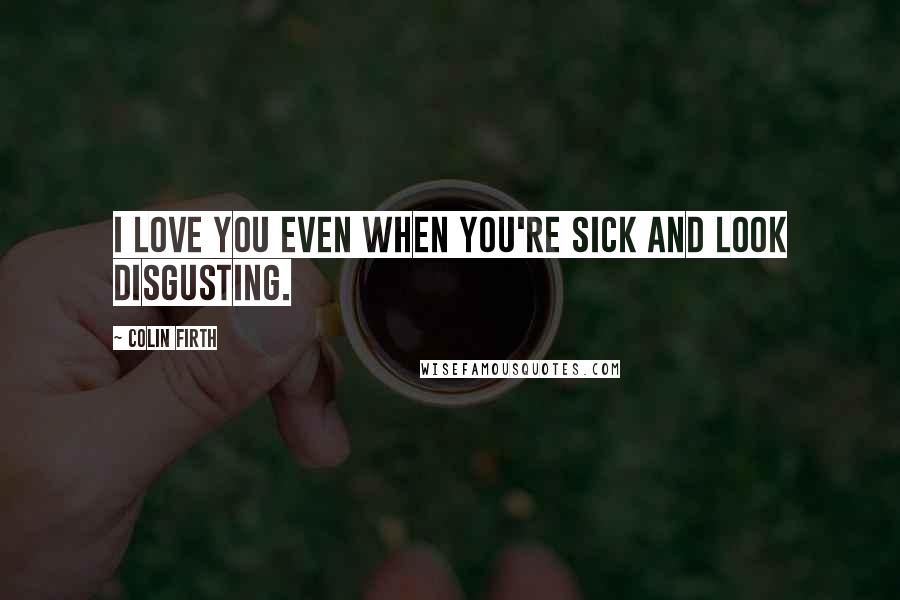 Colin Firth Quotes: I love you even when you're sick and look disgusting.