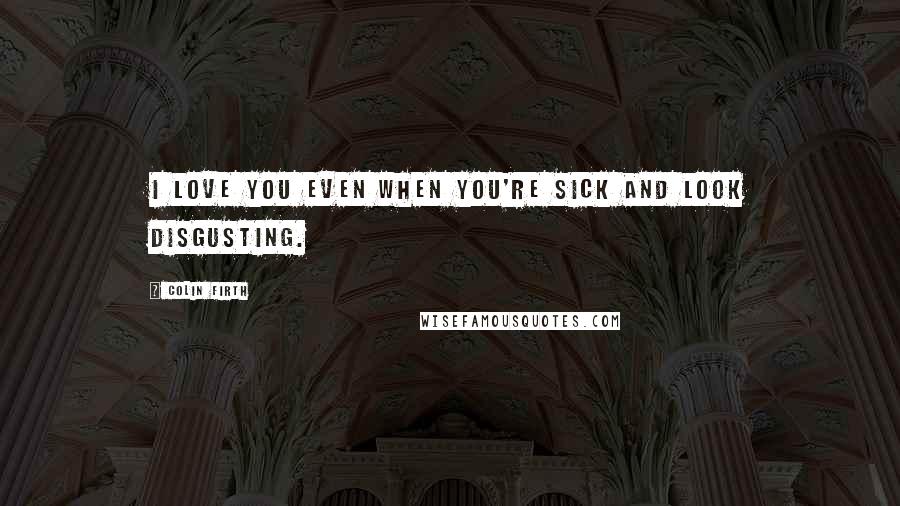 Colin Firth Quotes: I love you even when you're sick and look disgusting.