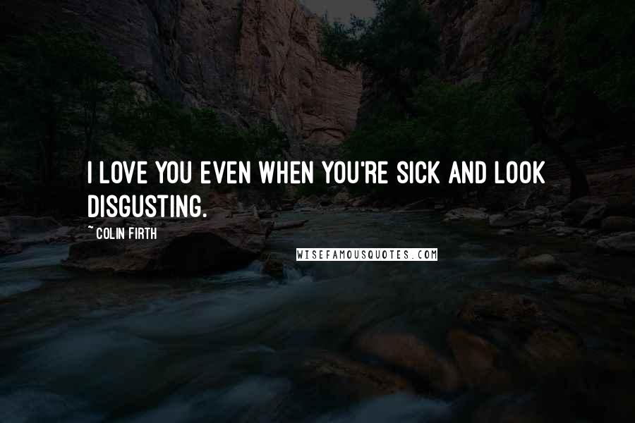 Colin Firth Quotes: I love you even when you're sick and look disgusting.