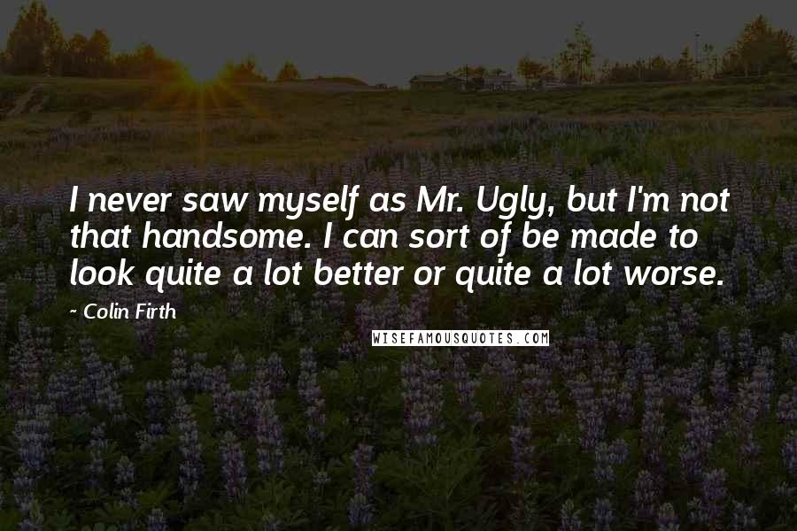 Colin Firth Quotes: I never saw myself as Mr. Ugly, but I'm not that handsome. I can sort of be made to look quite a lot better or quite a lot worse.