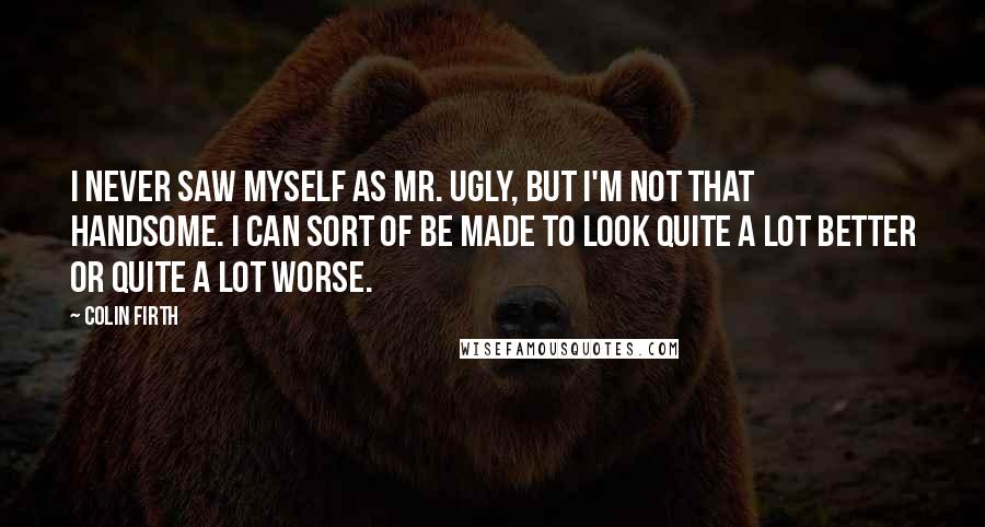 Colin Firth Quotes: I never saw myself as Mr. Ugly, but I'm not that handsome. I can sort of be made to look quite a lot better or quite a lot worse.