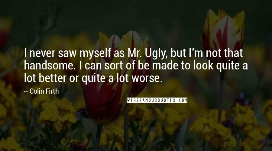 Colin Firth Quotes: I never saw myself as Mr. Ugly, but I'm not that handsome. I can sort of be made to look quite a lot better or quite a lot worse.