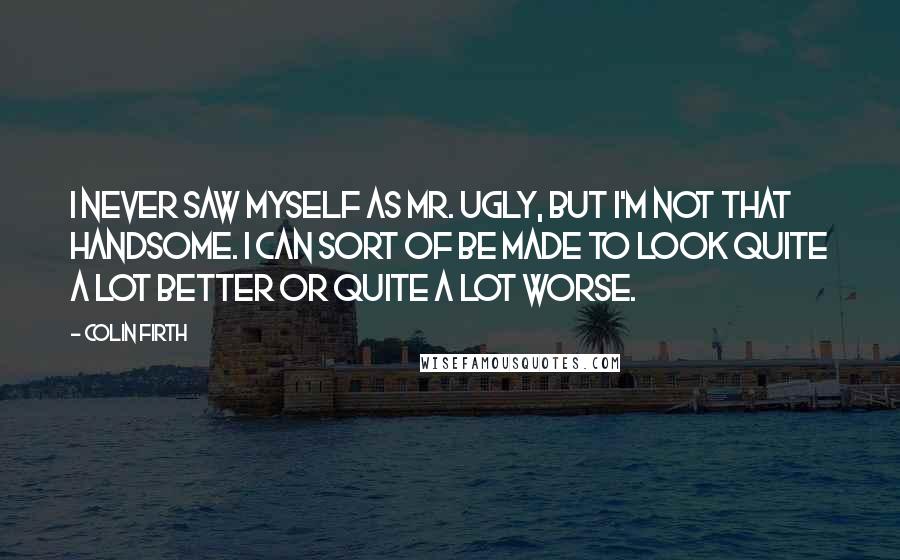 Colin Firth Quotes: I never saw myself as Mr. Ugly, but I'm not that handsome. I can sort of be made to look quite a lot better or quite a lot worse.