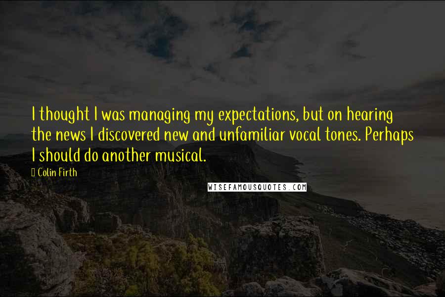 Colin Firth Quotes: I thought I was managing my expectations, but on hearing the news I discovered new and unfamiliar vocal tones. Perhaps I should do another musical.