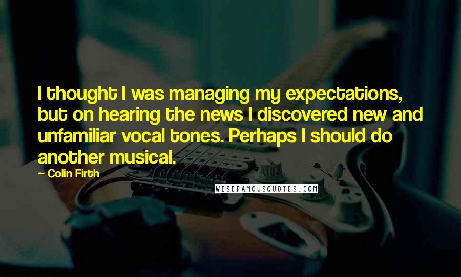 Colin Firth Quotes: I thought I was managing my expectations, but on hearing the news I discovered new and unfamiliar vocal tones. Perhaps I should do another musical.